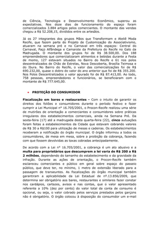 de Ciência, Tecnologia e Desenvolvimento Econômico, superou as
expectativas. Nos doze dias de funcionamento do espaço foram
comercializados 3.884 artigos pelos comerciantes. O montante das vendas
chegou a R$ 52.208,15, divididos entre os artesãos.

Já os 27 integrantes dos grupos Mãos que Transformam e Ateliê Moda
Recife, que fazem parte do Projeto de Customização do Associativismo,
atuaram na semana pré e no Carnaval em três espaços: Central do
Carnaval, Paço Alfândega e Camarote da Prefeitura do Recife no Galo da
Madrugada. O montante dos grupos foi de R$ 38.500,00. Dos 188
empreendedores que comercializaram alimentos e bebidas durante a Festa
de momo, 127 estavam situados no Bairro do Recife e 61 nos polos
descentralizados de Chão de Estrelas, Nova Descoberta, Brasília Teimosa e
do Ibura. No Bairro do Recife, o valor das comercializações foi de R$
690.232,00, quase o dobro do valor do ano anterior que foi de R$ 355.200.
Nos Polos Descentralizados o valor apurado foi de R$ 87.413,00. Ao todo,
758 pessoas, empreendedores e funcionários, se beneficiaram com o
montante de R$ 777.645,00.


   •   PROTEÇÃO DO CONSUMIDOR

Fiscalização em bares e restaurantes - Com o intuito de garantir os
direitos dos foliões e consumidores durante o período festivo e fazer
cumprir a Lei Municipal n° 16.705/2001, o Procon-Recife realizou uma série
de mutirões de orientação a comerciantes e consumidores sobre práticas
irregulares dos estabelecimentos comerciais, ainda na Semana Pré. Da
sexta-feira (17) até a madrugada desta quarta-feira (22), cinco autuações
foram feitas a estabelecimentos da Cidade que estavam cobrando valores
de R$ 30 a R$100 para utilização de mesas e cadeiras. Os estabelecimentos
receberam a notificação do órgão municipal. O órgão informou a todos os
consumidores, de mesa em mesa, sobre a proibição da cobrança, fazendo
com que fossem devolvidas as taxas cobradas antecipadamente.

De acordo com a Lei n° 16.705/2001, a cobrança é um ato abusivo e a
multa para proprietários que descumprem a lei varia de R$ 200 a R$
2 milhões, dependendo do tamanho do estabelecimento e da gravidade da
infração. Durante as ações de orientação, o Procon-Recife também
esclareceu comerciantes e público em geral sobre espaço do passeio
público, que deve ter, no mínimo, 1 metro de extensão liberado para a
passagem de transeuntes. As fiscalizações do órgão municipal também
garantiram a aplicabilidade da Lei Estadual de nº.13.856/2009, que
determina ser obrigatório aos bares, restaurantes e similares fazer constar
nos cardápios, cartazes, avisos e nas contas, que o valor apresentado
referente a 10% (dez por cento) do valor total da conta de consumo é
opcional, ou seja, o valor cobrado pelos serviços prestados pelos garçons
não é obrigatório. O órgão colocou à disposição do consumidor um e-mail



                                                                        22
 