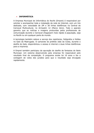 •   INFORMÁTICA

A Empresa Municipal de Informática do Recife (Emprel) é responsável por
solicitar e acompanhar toda a instalação da rede de Internet, com um link
dedicado, com velocidade de 2M e 38 linhas telefônicas na Central do
Carnaval Multicultural, no Armazém 12 (Marco Zero). Todo o aparato
garantiu que as notícias e imagens produzidas pelos profissionais de
comunicação durante o Carnaval chegassem mais rápido à população, seja
no Recife ou em qualquer parte do mundo.

A tecnologia também esteve a serviço dos repórteres, fotógrafos e foliões
no Galo da Madrugada. O camarote do prefeito João da Costa, durante o
desfile do Galo, disponibilizou o acesso à internet e duas linhas telefônicas
para a imprensa.

A Emprel também participou da apuração do desfile de fantasias do Baile
Municipal. Um sistema desenvolvido pela empresa foi responsável pelo
resultado final da competição. O programa existe há 10 anos e faz a
contagem de votos dos jurados para que o resultado seja divulgado
rapidamente.




                                                                          25
 