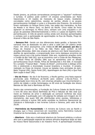 Desde janeiro, as prévias carnavalescas começaram a “aquecer” recifenses
e turistas. O público pode conferir 14 ensaios comandados por Naná
Vasconcelos e 10 nações de maracatu de baque virado, recebendo
convidados como caboclinhos, escolas de samba, afoxés e os grupos
pernambucanos VozNagô e Lucas e a Orquestra dos Prazeres. Os encontros
foram realizados no Parque Dona Lindu, nas sedes dos maracatus, na Rua
da Moeda e no Marco Zero, no Bairro do Recife. Cinco rodas de frevo
agitaram os domingos no Marco Zero, sempre com uma orquestra e um
grupo de passistas diferentemostrando o ritmo e o passo do legítimo ritmo
pernambucano. O mês de janeiro contou ainda com diversas apresentações
e cortejos com a participação de agremiações na Rua da Moeda, Praça do
Arsenal e Pátio de São Pedro.

 - Semana Pré - Sendo um dos diferenciais desta gestão, a Semana Pré-
carnaval vem se destacado no país e atrai a cada ano um público ainda
maior. Em 2012 alcançamos uma média de 10 mil pessoas por dia na
Praça do Arsenal e no Pátio de São Pedro para conferir as 120
atrações oferecidas. Além dos ensaios da abertura com Naná Vasconcelos e
desfiles de agremiações, a programação teve como destaque encontros da
nossa cultura com a de outros estados. Este ano, recebemos atrações como
o Cordão do Boi Tatá (RJ), que se encontrou com o Clube de Seu Malaquias,
e o Afoxé Filhos de Gandhy (BA) que se apresentou com os afoxés
pernambucanos Oxum Pandá, Filhos de Dandalunda e Ará Odé. A inovação
foi o projeto “Tropical Beat – Festas do Brasil”, promovendo o diálogo entre
DJs e celebrando a diversidade musical brasileira e mundial. O projeto,
realizado na Praça do Arsenal, trouxe as baladas mais animadas do país:
Baile Tropical (PA), Santo Forte (SP), Aparelhagem do Pará (PA) e Que Putz
Sem Loção é essa? (PE).

- Dia do Frevo - No dia 9 de fevereiro, o Recife ganhou uma festa especial
promovida pela Prefeitura do Recife para celebrar o Dia do Frevo. A
programação teve início às 9h, com diversas atrações que movimentaram o
centro da cidade e ainda homenageou os 80 anos de fundação dos blocos
Batutas de São José e Banhistas do Pina.

Dentro das comemorações, a Fundação de Cultura Cidade do Recife lançou
o livro 80 anos dos blocos Banhistas do Pina e Batutas de São José que
reúne as histórias de amor e dedicação ao carnaval recifense das duas
agremiações. A publicação com 130 páginas foi editada com tiragem de mil
exemplares, das quais 500 são distribuídas entre escolas, bibliotecas e
grupos culturais e outras 500 serão vendidas na Gerência Operacional de
Literatura e Editoração e nas livrarias Cultura e Saraiva, pelo valor de R$
20,00.

- Patrimônio da Humanidade – A ministra da Cultura veio ao Recife e
divulgou que o frevo concorrerá em novembro como Patrimônio Cultural
Imaterial da Humanidade, em seleção da UNESCO.

- Abertura – Este ano a tradicional abertura do Carnaval celebrou a cultura
afro com a participação especial da cantora africana Angelique Kidjo ao lado
do músico Naná Vasconcelos e do maestro Forró. A apresentação encantou

                                                                           4
 