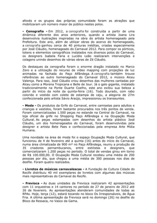 afoxés e os grupos das próprias comunidade foram as atrações que
mobilizaram um número maior de público nestes polos.

- Cenografia - Em 2012, a cenografia foi construída a partir de uma
dinâmica diferente dos anos anteriores, quando a artista Joana Lira
desenvolvia ilustrações inspiradas na obra do artista homenageado pela
Prefeitura. Este ano, além de utilizar obras do acervo do homenageado,
a cenografia ganhou cerca de 40 pinturas inéditas, criadas especialmente
por José Cláudio, homenageado do Carnaval 2012. Para compor os pórticos,
totens e elementos cenográficos instalados nos diversos polos do Carnaval,
os designers Isabela Faria e Lucídio Leão realizaram intervenções e
colagens unindo desenhos de várias obras de Zé Cláudio.

Os destaques da cenografia foram o enorme dragão instalado no Marco
Zero e a utilização do recurso de vídeo mapping com projeções de luz
animadas na fachada do Paço Alfândega. A cenografia também trouxe
referências ao outro homenageado do Carnaval 2012, o músico Alceu
Valença. Para isso, José Cláudio criou desenhos das mulheres cantadas por
Alceu como a Morena Tropicana e Belle de Jour. Já o galo gigante, instalado
tradicionalmente na Ponte Duarte Coelho, este ano exibiu sua beleza a
partir do início da noite da quinta-feira (16). Todo dourado, com rabo
colorido e vestido com colete de estampa de caju, a alegoria de 27m
confeccionada pelo artista Sávio Araújo, impressionou os transeuntes.

- Moda - Os produtos da Grife do Carnaval, entre camisetas para adultos e
crianças e vestidos, foram bastante procurados nos três pontos de venda.
Foram comercializadas 1.500 peças no estande na Central do Carnaval, na
loja oficial da grife no Shopping Paço Alfândega e na Ocupação Moda
Cultural. As peças estampadas com desenhos do artista plástico José
Cláudio, um dos homenageados do Carnaval, foram desenvolvidas pela
designer e artista Bete Paes e confeccionadas pela empresa Arte Mídia
Humana.

Uma novidade na área de moda foi o espaço Ocupação Moda Cultural, que
funcionou de 4 de fevereiro até a quinta (16) antes do início do Carnaval,
numa área climatizada de 900 m² no Paço Alfândega, reuniu a produção de
35 criadores pernambucanos, entre estilistas e designers, que
comercializaram 1.200 peças no período. O total de vendas girou em torno
de R$ 100.000,00. O Ocupação Moda Cultural recebeu uma média de 200
pessoas por dia, que chegou a uma média de 300 pessoas nos dias de
desfile. Foram quatro realizados.

- Livretos de músicas carnavalescas - A Fundação de Cultura Cidade do
Recife distribuiu 40 mil exemplares de livretos com algumas das músicas
mais representativas do Carnaval do Recife.

- Frevioca - As duas unidades da Frevioca realizaram 42 apresentações
com 11 orquestras e 14 cantores no período de 27 de janeiro de 2012 até
26 de fevereiro. As apresentações atenderam comunidades de todas as
RPAs. Hoje, terça (12), estará tocando no bloco Os Irresponsáveis, de Água
Fria. A última apresentação da Frevioca será no domingo (26) no desfile do
Bloco da Ressaca, no Vasco da Gama.

                                                                         6
 