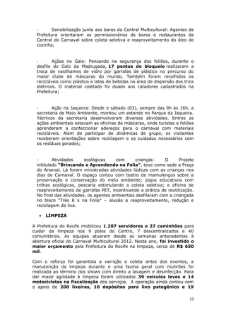 ·      Sensibilização junto aos bares da Central Multicultural: Agentes da
  Prefeitura orientaram os permissionários de bares e restaurantes da
  Central do Carnaval sobre coleta seletiva e reaproveitamento do óleo de
  cozinha;


  ·       Ações no Galo: Pensando na segurança dos foliões, durante o
  desfile do Galo da Madrugada, 17 pontos de bloqueio realizaram a
  troca de vasilhames de vidro por garrafas de plástico no percurso do
  maior clube de máscaras do mundo. Também foram recolhidos os
  recicláveis como plástico e latas de bebidas na área de dispersão dos trios
  elétricos. O material coletado foi doado aos catadores cadastrados na
  Prefeitura;


  ·       Ação na Jaqueira: Desde o sábado (03), sempre das 9h às 16h, a
  secretaria de Meio Ambiente, montou um estande no Parque da Jaqueira.
  Técnicos da secretaria desenvolveram diversas atividades. Entres as
  ações ambientais estavam as oficinas de máscaras, onde turistas e foliões
  aprenderam a confeccionar adereços para o carnaval com materiais
  recicláveis. Além de participar de dinâmicas de grupo, os visitantes
  receberam orientações sobre reciclagem e os cuidados necessários com
  os resíduos gerados;


  ·       Atividades     ecológicas    com       crianças:    O      Projeto
  intitulado “Brincando e Aprendendo na Folia”, teve como sede a Praça
  do Arsenal. Lá foram ministradas atividades lúdicas com as crianças nos
  dias de Carnaval. O espaço contou com teatro de mamulengos sobre a
  preservação e conservação do meio ambiente; jogos educativos com
  trilhas ecológicas, pescaria estimulando a coleta seletiva; e oficina de
  reaproveitamento de garrafas PET, incentivando a prática de reutilização.
  No final das atividades, os agentes ambientais desfilaram com a criançada
  no bloco “Três R´s na Folia” – alusão a reaproveitamento, redução e
  reciclagem de lixo.

   •   LIMPEZA

A Prefeitura do Recife mobilizou 1.207 servidores e 27 caminhões para
cuidar da limpeza nos 9 polos do Centro, 7 descentralizados e 40
comunitários. As equipes atuaram desde as semanas antecedentes à
abertura oficial do Carnaval Multicultural 2012. Neste ano, foi investido o
maior orçamento pela Prefeitura do Recife na limpeza, cerca de R$ 650
mil.

Com o reforço foi garantida a varrição e coleta antes dos eventos, a
manutenção da limpeza durante e uma faxina geral com mutirões foi
realizada ao término dos shows com direito a lavagem e desinfecção. Para
dar maior agilidade à limpeza foram utilizados 39 veículos leves e 14
motocicletas na fiscalização dos serviços. A operação ainda contou com
o apoio de 200 lixeiras, 10 depósitos para lixo patogênico e 19

                                                                           12
 