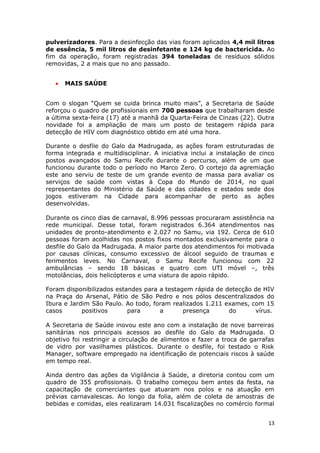 pulverizadores. Para a desinfecção das vias foram aplicados 4,4 mil litros
de essência, 5 mil litros de desinfetante e 124 kg de bactericida. Ao
fim da operação, foram registradas 394 toneladas de resíduos sólidos
removidas, 2 a mais que no ano passado.


   •   MAIS SAÚDE


Com o slogan “Quem se cuida brinca muito mais”, a Secretaria de Saúde
reforçou o quadro de profissionais em 700 pessoas que trabalharam desde
a última sexta-feira (17) até a manhã da Quarta-Feira de Cinzas (22). Outra
novidade foi a ampliação de mais um posto de testagem rápida para
detecção de HIV com diagnóstico obtido em até uma hora.

Durante o desfile do Galo da Madrugada, as ações foram estruturadas de
forma integrada e multidisciplinar. A iniciativa inclui a instalação de cinco
postos avançados do Samu Recife durante o percurso, além de um que
funcionou durante todo o período no Marco Zero. O cortejo da agremiação
este ano serviu de teste de um grande evento de massa para avaliar os
serviços de saúde com vistas à Copa do Mundo de 2014, no qual
representantes do Ministério da Saúde e das cidades e estados sede dos
jogos estiveram na Cidade para acompanhar de perto as ações
desenvolvidas.

Durante os cinco dias de carnaval, 8.996 pessoas procuraram assistência na
rede municipal. Desse total, foram registrados 6.364 atendimentos nas
unidades de pronto-atendimento e 2.027 no Samu, via 192. Cerca de 610
pessoas foram acolhidas nos postos fixos montados exclusivamente para o
desfile do Galo da Madrugada. A maior parte dos atendimentos foi motivada
por causas clínicas, consumo excessivo de álcool seguido de traumas e
ferimentos leves. No Carnaval, o Samu Recife funcionou com 22
ambulâncias – sendo 18 básicas e quatro com UTI móvel –, três
motolâncias, dois helicópteros e uma viatura de apoio rápido.

Foram disponibilizados estandes para a testagem rápida de detecção de HIV
na Praça do Arsenal, Pátio de São Pedro e nos pólos descentralizados do
Ibura e Jardim São Paulo. Ao todo, foram realizados 1.211 exames, com 15
casos       positivos      para      a       presença      do      vírus.

A Secretaria de Saúde inovou este ano com a instalação de nove barreiras
sanitárias nos principais acessos ao desfile do Galo da Madrugada. O
objetivo foi restringir a circulação de alimentos e fazer a troca de garrafas
de vidro por vasilhames plásticos. Durante o desfile, foi testado o Risk
Manager, software empregado na identificação de potenciais riscos à saúde
em tempo real.

Ainda dentro das ações da Vigilância à Saúde, a diretoria contou com um
quadro de 355 profissionais. O trabalho começou bem antes da festa, na
capacitação de comerciantes que atuaram nos polos e na atuação em
prévias carnavalescas. Ao longo da folia, além de coleta de amostras de
bebidas e comidas, eles realizaram 14.031 fiscalizações no comércio formal


                                                                           13
 