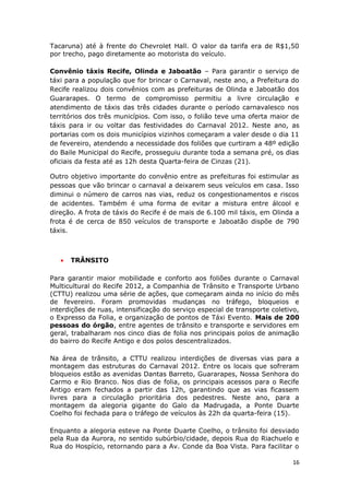 Tacaruna) até à frente do Chevrolet Hall. O valor da tarifa era de R$1,50
por trecho, pago diretamente ao motorista do veículo.

Convênio táxis Recife, Olinda e Jaboatão – Para garantir o serviço de
táxi para a população que for brincar o Carnaval, neste ano, a Prefeitura do
Recife realizou dois convênios com as prefeituras de Olinda e Jaboatão dos
Guararapes. O termo de compromisso permitiu a livre circulação e
atendimento de táxis das três cidades durante o período carnavalesco nos
territórios dos três municípios. Com isso, o folião teve uma oferta maior de
táxis para ir ou voltar das festividades do Carnaval 2012. Neste ano, as
portarias com os dois municípios vizinhos começaram a valer desde o dia 11
de fevereiro, atendendo a necessidade dos foliões que curtiram a 48º edição
do Baile Municipal do Recife, prosseguiu durante toda a semana pré, os dias
oficiais da festa até as 12h desta Quarta-feira de Cinzas (21).

Outro objetivo importante do convênio entre as prefeituras foi estimular as
pessoas que vão brincar o carnaval a deixarem seus veículos em casa. Isso
diminui o número de carros nas vias, reduz os congestionamentos e riscos
de acidentes. Também é uma forma de evitar a mistura entre álcool e
direção. A frota de táxis do Recife é de mais de 6.100 mil táxis, em Olinda a
frota é de cerca de 850 veículos de transporte e Jaboatão dispõe de 790
táxis.



   •   TRÂNSITO

Para garantir maior mobilidade e conforto aos foliões durante o Carnaval
Multicultural do Recife 2012, a Companhia de Trânsito e Transporte Urbano
(CTTU) realizou uma série de ações, que começaram ainda no início do mês
de fevereiro. Foram promovidas mudanças no tráfego, bloqueios e
interdições de ruas, intensificação do serviço especial de transporte coletivo,
o Expresso da Folia, e organização de pontos de Táxi Evento. Mais de 200
pessoas do órgão, entre agentes de trânsito e transporte e servidores em
geral, trabalharam nos cinco dias de folia nos principais polos de animação
do bairro do Recife Antigo e dos polos descentralizados.

Na área de trânsito, a CTTU realizou interdições de diversas vias para a
montagem das estruturas do Carnaval 2012. Entre os locais que sofreram
bloqueios estão as avenidas Dantas Barreto, Guararapes, Nossa Senhora do
Carmo e Rio Branco. Nos dias de folia, os principais acessos para o Recife
Antigo eram fechados a partir das 12h, garantindo que as vias ficassem
livres para a circulação prioritária dos pedestres. Neste ano, para a
montagem da alegoria gigante do Galo da Madrugada, a Ponte Duarte
Coelho foi fechada para o tráfego de veículos às 22h da quarta-feira (15).

Enquanto a alegoria esteve na Ponte Duarte Coelho, o trânsito foi desviado
pela Rua da Aurora, no sentido subúrbio/cidade, depois Rua do Riachuelo e
Rua do Hospício, retornando para a Av. Conde da Boa Vista. Para facilitar o

                                                                            16
 