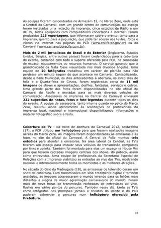As equipes ficaram concentradas no Armazém 12, no Marco Zero, onde está
a Central do Carnaval, com um grande centro de comunicação. No espaço
foram instalados uma redação de imprensa, cinco estúdios de Rádio e um
de TV, todos equipados com computadores conectados à internet. Foram
produzidas 225 reportagens, que informaram sobre o evento, tanto para a
imprensa, quanto para a população, que pôde ter acesso aos textos, fotos e
vídeos via internet nas páginas da PCR (www.recife.pe.gov.br) ou do
Carnaval (www.carnavaldorecife.com.br).

Mais de 2 mil jornalistas do Brasil e do Exterior (Inglaterra, Estados
Unidos, Bélgica, entre outros países) foram credenciados para a cobertura
do evento, contando com todo o suporte oferecido pela PCR, na concessão
de espaço, equipamentos ou recursos humanos. O serviço garantiu que a
grandiosidade da festa fosse visualizada nos mais diversos ângulos. Uma
equipe de 20 fotógrafos trabalhou em caráter de plantão para não
perdesse um minuto sequer do que acontece no Carnaval. Contabilizando,
desde o Baile Municipal, os dias antecedentes à abertura, os cinco dias de
folia e a Quarta-feira de Cinzas, foram registradas cerca de 11 mil
imagens de shows e apresentações, desfiles, fantasias, serviços e outros.
Uma grande parte das fotos foram disponibilizadas no site oficial do
Carnaval do Recife e enviadas para os mais diversos veículos de
comunicação. Assessores de imprensa na Central do Carnaval enviaram
232 sugestões de notas, fotos e foto-legendas durante todos os dias
do evento. A equipe de assessoria, tanto interna quanto no palco do Marco
Zero, realizou ainda atendimento às solicitações de profissionais da
imprensa local, nacional e internacional disponibilizando informações e
material fotográfico sobre a festa.



Cobertura de TV - Na noite de abertura do Carnaval 2012, sexta-feira
(17), a PCR utilizou um helicóptero para que fossem realizadas imagens
aéreas do Marco Zero. As imagens foram disponibilizadas às emissoras e as
fotos no site do oficial do Carnaval. A Central da Folia montou três
estúdios para atender a emissoras. Na área lateral da Central, as TV’s
tiveram um espaço para instalar seus veículos de transmissão compostos
por links e uplinks. Também foi montado para elas um espaço na House Mix
para que fossem captadas imagens centrais dos shows, do público, assim
como entrevistas. Uma equipe de profissionais da Secretaria Especial de
Relações com a Imprensa viabilizou as entradas ao vivo das TVs, mostrando
nacional e internacionalmente todos os momentos e as melhores atrações.

No sábado do Galo da Madrugada (18), as emissoras de televisão deram um
show de cobertura. Com transmissões em sinal totalmente digital e também
analógico, as imagens atravessaram o mundo levando para os foliões mais
distantes a alegria da maior agremiação carnavalesco do mundo. Foram
mais de nove horas de transmissão recheadas de entrevistas ao vivo,
flashes em vários pontos do percurso. Também nesse dia, tanto as TV’s
como fotógrafos dos principais jornais e revistas do Recife e do País
puderam sobrevoar o percurso num helicóptero oferecido pela
Prefeitura.



                                                                        19
 