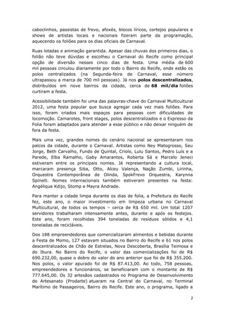 caboclinhos, passistas de frevo, afoxés, blocos líricos, cortejos populares e
shows de artistas locais e nacionais fizeram parte da programação,
aquecendo os foliões para os dias oficiais de Carnaval.

Ruas lotadas e animação garantida. Apesar das chuvas dos primeiros dias, o
folião não teve dúvidas e escolheu o Carnaval do Recife como principal
opção de diversão nesses cinco dias de festa. Uma média de 600
mil pessoas circulou diariamente por todo o Bairro do Recife, onde estão os
polos centralizados (na Segunda-feira de Carnaval, esse número
ultrapassou a marca de 700 mil pessoas). Já nos polos descentralizados,
distribuídos em nove bairros da cidade, cerca de 68 mil/dia foliões
curtiram a festa.

Acessibilidade também foi uma das palavras-chave do Carnaval Multicultural
2012, uma festa popular que busca agregar cada vez mais foliões. Para
isso, foram criados mais espaços para pessoas com dificuldades de
locomoção. Camarotes, front stages, polos descentralizados e o Expresso da
Folia foram adaptados para atender a esse público e não deixar ninguém de
fora da festa.

Mais uma vez, grandes nomes do cenário nacional se apresentaram nos
palcos da cidade, durante o Carnaval. Artistas como Ney Matogrosso, Seu
Jorge, Beth Carvalho, Fundo de Quintal, Criolo, Lulu Santos, Pedro Luís e a
Parede, Elba Ramalho, Gaby Amarantos, Roberta Sá e Marcelo Jeneci
estiveram entre os principais nomes. Já representando a cultura local,
marcaram presença Siba, Otto, Alceu Valença, Nação Zumbi, Lirinha,
Orquestra Contemporânea de Olinda, SpokFrevo Orquestra, Karynna
Spinelli. Nomes internacionais também estiveram presentes na festa:
Angélique Kdijo, Stomp e Mayra Andrade.

Para manter a cidade limpa durante os dias de folia, a Prefeitura do Recife
fez, este ano, o maior investimento em limpeza urbana no Carnaval
Multicultural, de todos os tempos – cerca de R$ 650 mil. Um total 1207
servidores trabalharam intensamente antes, durante e após os festejos.
Este ano, foram recolhidas 394 toneladas de resíduos sólidos e 4,1
toneladas de recicláveis.

Dos 188 empreendedores que comercializaram alimentos e bebidas durante
a Festa de Momo, 127 estavam situados no Bairro do Recife e 61 nos polos
descentralizados de Chão de Estrelas, Nova Descoberta, Brasília Teimosa e
do Ibura. No Bairro do Recife, o valor das comercializações foi de R$
690.232,00, quase o dobro do valor do ano anterior que foi de R$ 355.200.
Nos polos, o valor apurado foi de R$ 87.413,00. Ao todo, 758 pessoas,
empreendedores e funcionários, se beneficiaram com o montante de R$
777.645,00. Os 32 artesãos cadastrados no Programa de Desenvolvimento
do Artesanato (Prodarte) atuaram na Central do Carnaval, no Terminal
Marítimo de Passageiros, Bairro do Recife. Este ano, o programa, ligado a

                                                                            2
 