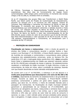de Ciência, Tecnologia e Desenvolvimento Econômico, superou as
expectativas. Nos doze dias de funcionamento do espaço foram
comercializados 3.884 artigos pelos comerciantes. O montante das vendas
chegou a R$ 52.208,15, divididos entre os artesãos.

Já os 27 integrantes dos grupos Mãos que Transformam e Ateliê Moda
Recife, que fazem parte do Projeto de Customização do Associativismo,
atuaram na semana pré e no Carnaval em três espaços: Central do
Carnaval, Paço Alfândega e Camarote da Prefeitura do Recife no Galo da
Madrugada. O montante dos grupos foi de R$ 38.500,00. Dos 188
empreendedores que comercializaram alimentos e bebidas durante a Festa
de momo, 127 estavam situados no Bairro do Recife e 61 nos polos
descentralizados de Chão de Estrelas, Nova Descoberta, Brasília Teimosa e
do Ibura. No Bairro do Recife, o valor das comercializações foi de R$
690.232,00, quase o dobro do valor do ano anterior que foi de R$ 355.200.
Nos Polos Descentralizados o valor apurado foi de R$ 87.413,00. Ao todo,
758 pessoas, empreendedores e funcionários, se beneficiaram com o
montante de R$ 777.645,00.


   •   PROTEÇÃO DO CONSUMIDOR

Fiscalização em bares e restaurantes - Com o intuito de garantir os
direitos dos foliões e consumidores durante o período festivo e fazer
cumprir a Lei Municipal n° 16.705/2001, o Procon-Recife realizou uma série
de mutirões de orientação a comerciantes e consumidores sobre práticas
irregulares dos estabelecimentos comerciais, ainda na Semana Pré. Da
sexta-feira (17) até a madrugada desta quarta-feira (22), cinco autuações
foram feitas a estabelecimentos da Cidade que estavam cobrando valores
de R$ 30 a R$100 para utilização de mesas e cadeiras. Os estabelecimentos
receberam a notificação do órgão municipal. O órgão informou a todos os
consumidores, de mesa em mesa, sobre a proibição da cobrança, fazendo
com que fossem devolvidas as taxas cobradas antecipadamente.

De acordo com a Lei n° 16.705/2001, a cobrança é um ato abusivo e a
multa para proprietários que descumprem a lei varia de R$ 200 a R$
2 milhões, dependendo do tamanho do estabelecimento e da gravidade da
infração. Durante as ações de orientação, o Procon-Recife também
esclareceu comerciantes e público em geral sobre espaço do passeio
público, que deve ter, no mínimo, 1 metro de extensão liberado para a
passagem de transeuntes. As fiscalizações do órgão municipal também
garantiram a aplicabilidade da Lei Estadual de nº.13.856/2009, que
determina ser obrigatório aos bares, restaurantes e similares fazer constar
nos cardápios, cartazes, avisos e nas contas, que o valor apresentado
referente a 10% (dez por cento) do valor total da conta de consumo é
opcional, ou seja, o valor cobrado pelos serviços prestados pelos garçons
não é obrigatório. O órgão colocou à disposição do consumidor um e-mail



                                                                         22
 