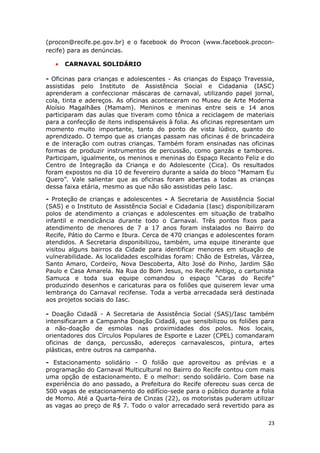 (procon@recife.pe.gov.br) e o facebook do Procon (www.facebook.procon-
recife) para as denúncias.

   •   CARNAVAL SOLIDÁRIO

- Oficinas para crianças e adolescentes - As crianças do Espaço Travessia,
assistidas pelo Instituto de Assistência Social e Cidadania (IASC)
aprenderam a confeccionar máscaras de carnaval, utilizando papel jornal,
cola, tinta e adereços. As oficinas aconteceram no Museu de Arte Moderna
Aloísio Magalhães (Mamam). Meninos e meninas entre seis e 14 anos
participaram das aulas que tiveram como tônica a reciclagem de materiais
para a confecção de itens indispensáveis à folia. As oficinas representam um
momento muito importante, tanto do ponto de vista lúdico, quanto do
aprendizado. O tempo que as crianças passam nas oficinas é de brincadeira
e de interação com outras crianças. Também foram ensinadas nas oficinas
formas de produzir instrumentos de percussão, como ganzás e tambores.
Participam, igualmente, os meninos e meninas do Espaço Recanto Feliz e do
Centro de Integração da Criança e do Adolescente (Cica). Os resultados
foram expostos no dia 10 de fevereiro durante a saída do bloco “Mamam Eu
Quero”. Vale salientar que as oficinas foram abertas a todas as crianças
dessa faixa etária, mesmo as que não são assistidas pelo Iasc.

- Proteção de crianças e adolescentes - A Secretaria de Assistência Social
(SAS) e o Instituto de Assistência Social e Cidadania (Iasc) disponibilizaram
polos de atendimento a crianças e adolescentes em situação de trabalho
infantil e mendicância durante todo o Carnaval. Três pontos fixos para
atendimento de menores de 7 a 17 anos foram instalados no Bairro do
Recife, Pátio do Carmo e Ibura. Cerca de 470 crianças e adolescentes foram
atendidos. A Secretaria disponibilizou, também, uma equipe itinerante que
visitou alguns bairros da Cidade para identificar menores em situação de
vulnerabilidade. As localidades escolhidas foram: Chão de Estrelas, Várzea,
Santo Amaro, Cordeiro, Nova Descoberta, Alto José do Pinho, Jardim São
Paulo e Casa Amarela. Na Rua do Bom Jesus, no Recife Antigo, o cartunista
Samuca e toda sua equipe comandou o espaço “Caras do Recife”
produzindo desenhos e caricaturas para os foliões que quiserem levar uma
lembrança do Carnaval recifense. Toda a verba arrecadada será destinada
aos projetos sociais do Iasc.

- Doação Cidadã - A Secretaria de Assistência Social (SAS)/Iasc também
intensificaram a Campanha Doação Cidadã, que sensibilizou os foliões para
a não-doação de esmolas nas proximidades dos polos. Nos locais,
orientadores dos Círculos Populares de Esporte e Lazer (CPEL) comandaram
oficinas de dança, percussão, adereços carnavalescos, pintura, artes
plásticas, entre outros na campanha.

- Estacionamento solidário - O folião que aproveitou as prévias e a
programação do Carnaval Multicultural no Bairro do Recife contou com mais
uma opção de estacionamento. E o melhor: sendo solidário. Com base na
experiência do ano passado, a Prefeitura do Recife ofereceu suas cerca de
500 vagas de estacionamento do edifício-sede para o público durante a folia
de Momo. Até a Quarta-feira de Cinzas (22), os motoristas puderam utilizar
as vagas ao preço de R$ 7. Todo o valor arrecadado será revertido para as

                                                                           23
 