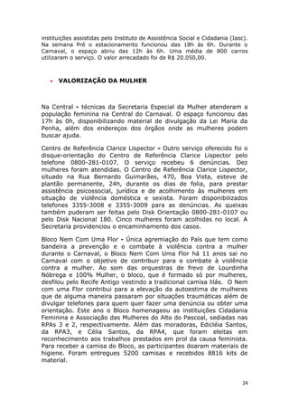 instituições assistidas pelo Instituto de Assistência Social e Cidadania (Iasc).
Na semana Pré o estacionamento funcionou das 18h às 6h. Durante o
Carnaval, o espaço abriu das 12h às 6h. Uma média de 800 carros
utilizaram o serviço. O valor arrecadado foi de R$ 20.050,00.



   •   VALORIZAÇÃO DA MULHER



Na Central - técnicas da Secretaria Especial da Mulher atenderam a
população feminina na Central do Carnaval. O espaço funcionou das
17h às 0h, disponibilizando material de divulgação da Lei Maria da
Penha, além dos endereços dos órgãos onde as mulheres podem
buscar ajuda.

Centro de Referência Clarice Lispector - Outro serviço oferecido foi o
disque-orientação do Centro de Referência Clarice Lispector pelo
telefone 0800-281-0107. O serviço recebeu 6 denúncias. Dez
mulheres foram atendidas. O Centro de Referência Clarice Lispector,
situado na Rua Bernardo Guimarães, 470, Boa Vista, esteve de
plantão permanente, 24h, durante os dias de folia, para prestar
assistência psicossocial, jurídica e de acolhimento às mulheres em
situação de violência doméstica e sexista. Foram disponibilizados
telefones 3355-3008 e 3355-3009 para as denúncias. As queixas
também puderam ser feitas pelo Disk Orientação 0800-281-0107 ou
pelo Disk Nacional 180. Cinco mulheres foram acolhidas no local. A
Secretaria providenciou o encaminhamento dos casos.

Bloco Nem Com Uma Flor - Única agremiação do País que tem como
bandeira a prevenção e o combate à violência contra a mulher
durante o Carnaval, o Bloco Nem Com Uma Flor há 11 anos sai no
Carnaval com o objetivo de contribuir para o combate à violência
contra a mulher. Ao som das orquestras de frevo de Lourdinha
Nóbrega e 100% Mulher, o bloco, que é formado só por mulheres,
desfilou pelo Recife Antigo vestindo a tradicional camisa lilás. O Nem
com uma Flor contribui para a elevação da autoestima de mulheres
que de alguma maneira passaram por situações traumáticas além de
divulgar telefones para quem quer fazer uma denúncia ou obter uma
orientação. Este ano o Bloco homenageou as instituições Cidadania
Feminina e Associação das Mulheres do Alto do Pascoal, sediadas nas
RPAs 3 e 2, respectivamente. Além das moradoras, Edicléia Santos,
da RPA3, e Célia Santos, da RPA4, que foram eleitas em
reconhecimento aos trabalhos prestados em prol da causa feminista.
Para receber a camisa do Bloco, as participantes doaram materiais de
higiene. Foram entregues 5200 camisas e recebidos 8816 kits de
material.


                                                                             24
 