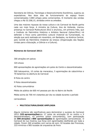 Secretaria de Ciência, Tecnologia e Desenvolvimento Econômico, superou as
expectativas. Nos doze dias de funcionamento do espaço foram
comercializados 3.884 artigos pelos comerciantes. O montante das vendas
chegou a R$ 52.208,15, divididos entre os artesãos.

Uma das maiores riquezas da nossa cultura e do Carnaval do Recife ganha
cada vez mais força. A ministra da Cultura, Ana de Hollanda, marcou
presença no Carnaval Multicultural 2012 e anunciou, em primeira mão, que
o Instituto do Patrimônio Histórico e Artístico Nacional (Iphan/Minc) irá
defender o frevo como patrimônio cultural imaterial da humanidade, na
eleição que será realizada em novembro, em Barbados, na América Central,
pelo Comitê do Patrimônio Imaterial da Unesco (Organização das Nações
Unidas para a Educação, a Ciência e a Cultura).



Números do Carnaval 2012:



300 atrações em palcos

325 shows

800 apresentações de agremiações em polos do Centro e descentralizados

500 batuqueiros, 10 cortes de maracatus, 5 agremiações de caboclinhos e
70 bailarinos na abertura do Carnaval

8 Polos do centro

9 Polos descentralizados

42 Polos comunitários

Média de público de 600 mil pessoas por dia no Bairro do Recife

Média acima de 700 mil visitantes por dia na cidade durante o período

carnavalesco


   •   MULTICULTURALIDADE AMPLIADA


Alguns números são significativos para demonstrar o sucesso do Carnaval
2012: 325 apresentaçõesnos 17 polos de animação (8 no centro e 9
descentralizados), 42 polinhos (polos comunitários), com participação
de 300 atrações e 800 apresentações de agremiações carnavalescas. O
Carnaval de rua mostrou sua força com agremiações desfilando por toda a
cidade. Foram 260 arrastões com carros de som, 42 tocadas das Freviocas,
333 minitrios e 985 tocadas de orquestras de frevo

                                                                         3
 