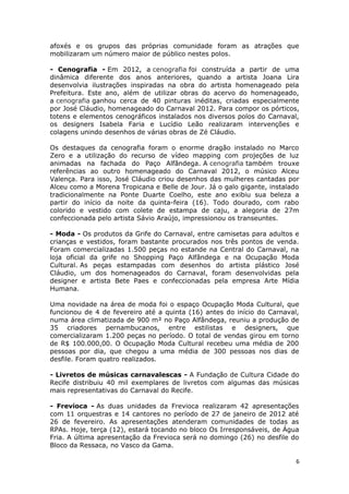 afoxés e os grupos das próprias comunidade foram as atrações que
mobilizaram um número maior de público nestes polos.

- Cenografia - Em 2012, a cenografia foi construída a partir de uma
dinâmica diferente dos anos anteriores, quando a artista Joana Lira
desenvolvia ilustrações inspiradas na obra do artista homenageado pela
Prefeitura. Este ano, além de utilizar obras do acervo do homenageado,
a cenografia ganhou cerca de 40 pinturas inéditas, criadas especialmente
por José Cláudio, homenageado do Carnaval 2012. Para compor os pórticos,
totens e elementos cenográficos instalados nos diversos polos do Carnaval,
os designers Isabela Faria e Lucídio Leão realizaram intervenções e
colagens unindo desenhos de várias obras de Zé Cláudio.

Os destaques da cenografia foram o enorme dragão instalado no Marco
Zero e a utilização do recurso de vídeo mapping com projeções de luz
animadas na fachada do Paço Alfândega. A cenografia também trouxe
referências ao outro homenageado do Carnaval 2012, o músico Alceu
Valença. Para isso, José Cláudio criou desenhos das mulheres cantadas por
Alceu como a Morena Tropicana e Belle de Jour. Já o galo gigante, instalado
tradicionalmente na Ponte Duarte Coelho, este ano exibiu sua beleza a
partir do início da noite da quinta-feira (16). Todo dourado, com rabo
colorido e vestido com colete de estampa de caju, a alegoria de 27m
confeccionada pelo artista Sávio Araújo, impressionou os transeuntes.

- Moda - Os produtos da Grife do Carnaval, entre camisetas para adultos e
crianças e vestidos, foram bastante procurados nos três pontos de venda.
Foram comercializadas 1.500 peças no estande na Central do Carnaval, na
loja oficial da grife no Shopping Paço Alfândega e na Ocupação Moda
Cultural. As peças estampadas com desenhos do artista plástico José
Cláudio, um dos homenageados do Carnaval, foram desenvolvidas pela
designer e artista Bete Paes e confeccionadas pela empresa Arte Mídia
Humana.

Uma novidade na área de moda foi o espaço Ocupação Moda Cultural, que
funcionou de 4 de fevereiro até a quinta (16) antes do início do Carnaval,
numa área climatizada de 900 m² no Paço Alfândega, reuniu a produção de
35 criadores pernambucanos, entre estilistas e designers, que
comercializaram 1.200 peças no período. O total de vendas girou em torno
de R$ 100.000,00. O Ocupação Moda Cultural recebeu uma média de 200
pessoas por dia, que chegou a uma média de 300 pessoas nos dias de
desfile. Foram quatro realizados.

- Livretos de músicas carnavalescas - A Fundação de Cultura Cidade do
Recife distribuiu 40 mil exemplares de livretos com algumas das músicas
mais representativas do Carnaval do Recife.

- Frevioca - As duas unidades da Frevioca realizaram 42 apresentações
com 11 orquestras e 14 cantores no período de 27 de janeiro de 2012 até
26 de fevereiro. As apresentações atenderam comunidades de todas as
RPAs. Hoje, terça (12), estará tocando no bloco Os Irresponsáveis, de Água
Fria. A última apresentação da Frevioca será no domingo (26) no desfile do
Bloco da Ressaca, no Vasco da Gama.

                                                                          6
 