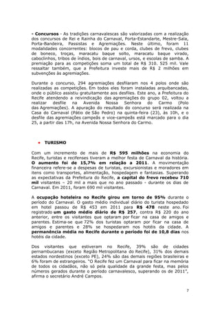 - Concursos - As tradições carnavalescas são valorizadas com a realização
dos concursos de Rei e Rainha do Carnaval, Porta-Estandarte, Mestre-Sala,
Porta-Bandeira, Passistas e Agremiações. Neste último, foram 11
modalidades concorrentes: blocos de pau e corda, clubes de frevo, clubes
de boneco, troças, maracatu baque solto, maracatu baque virado,
caboclinhos, tribos de índios, bois de carnaval, ursos, e escolas de samba. A
premiação para as competições soma um total de R$ 310. 525 mil. Vale
ressaltar também, que a Prefeitura investe mais de R$ 2 milhões em
subvenções às agremiações.

Durante o concurso, 294 agremiações desfilaram nos 4 polos onde são
realizadas as competições. Em todos eles foram instaladas arquibancadas,
onde o público assistiu gratuitamente aos desfiles. Este ano, a Prefeitura do
Recife atendendo a reivindicação das agremiações do grupo 02, voltou a
realizar   desfile  na    Avenida   Nossa   Senhora      do   Carmo     (Polo
das Agremiações). A apuração do resultado do concurso será realizada na
Casa do Carnaval (Pátio de São Pedro) na quinta-feira (23), às 10h, e o
desfile das agremiações campeãs e vice-campeãs está marcado para o dia
25, a partir das 17h, na Avenida Nossa Senhora do Carmo.



   • TURISMO

Com um incremento de mais de R$ 595 milhões na economia do
Recife, turistas e recifenses tiveram a melhor festa de Carnaval da história.
O aumento foi de 15,7% em relação a 2011. A movimentação
financeira refere-se a despesas de turistas, excursionistas e moradores em
itens como transportes, alimentação, hospedagem e fantasias. Superando
as expectativas da Prefeitura do Recife, a capital do frevo recebeu 710
mil visitantes – 20 mil a mais que no ano passado - durante os dias de
Carnaval. Em 2011, foram 690 mil visitantes.

A ocupação hoteleira no Recife girou em torno de 95% durante o
período do Carnaval. O gasto médio individual diário do turista hospedado
em hotel passou de R$ 453 em 2011 para R$ 478 neste ano. Foi
registrado um gasto médio diário de R$ 257, contra R$ 220 do ano
anterior, entre os visitantes que optaram por ficar na casa de amigos e
parentes. Estima-se que 72% dos turistas optaram por ficar na casa de
amigos e parentes e 28% se hospedaram nos hotéis da cidade. A
permanência média no Recife durante o período foi de 10,8 dias nos
hotéis da cidade.

Dos visitantes que estiveram no Recife, 39% são de cidades
pernambucanas (exceto Região Metropolitana do Recife), 31% dos demais
estados nordestinos (exceto PE), 24% são das demais regiões brasileiras e
6% foram de estrangeiros. “O Recife fez um Carnaval para ficar na memória
de todos os cidadãos, não só pela qualidade da grande festa, mas pelos
números gerados durante o período carnavalesco, superando os de 2011”,
afirma o secretário André Campos.


                                                                            7
 