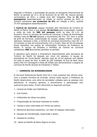 Segundo a Infraero, a quantidade de pousos no Aeroporto Internacional do
Recife no período de 13 a 18 de fevereiro foi de 595. No mesmo período
carnavalesco de 2011, a cidade teve 581 chegadas. Mais de 61 mil
passageiros desembarcaram na cidade no mesmo período de 2012, o
número representa um acréscimo de 6% em relação a 2011, quando
57.437 passageiros desembarcaram.

A Central do Carnaval, espaço montado pela Secretaria de Turismo do
Recife no Marco Zero, e que agrega 16 serviços para a população, recebeu
a visita de mais de 280 mil pessoas entre os dias 10 e 21 de
fevereiro. Entre os serviços da Central do Carnaval, a Praça de Alimentação
recebeu mais de 90 mil pessoas e movimentou R$ 214 mil. Com a venda
da grife do Carnaval, customização de roupas, espaço infantil, vendas de
adereços, fantasias e CDs, a Central do Carnaval movimentou mais R$ 111
mil durante os dias de funcionamento (10 a 21/02). Mais de 50 mil pessoas
foram atendidas nos postos de Informações Turísticas da Prefeitura do
Recife. O serviço de Achados e Perdidos da Central do Carnaval
contabilizou 400 documentos perdidos no período.

O aplicativo para Iphone e Smartphone disponibilizado pela Secretaria de
Turismo do Recife foi baixado por cinco mil pessoas. A equipe de
promotores do “Curta Recife” atendeu mais de 10 mil pessoas com tablets
em todo os polos de folia. O telão de LED instalado na Rua do Bom Jesus
exibiu três mil mensagens e fotos de foliões que demonstraram a alegria do
Carnaval do Recife através do Facebook e Twitter.


   •   CARNAVAL DA ACESSIBILIDADE

O Carnaval Multicultural Recife 2012 foi o mais acessível dos últimos anos.
Com o projeto Carnaval da Inclusão: Somos todos Iguais, a Prefeitura do
Recife desenvolveu uma série de atividades voltadas para as pessoas com
deficiência. A iniciativa garantiu o divertimento e participação com
autonomia para todos. Foram oferecidos os seguintes serviços:

1 - Central do Folião com Deficiência;

2 - Call Center;

3 - Intérpretes de Libras nos polos;

4 - Programação do Carnaval impressa em braile;

5 – Acesso a área reservadas em frente aos palcos;

6 - Banheiros Químicos Acessíveis; um total 10 espaços reservados

8 - Equipes de Coordenação, Supervisão e Apoio;

9 - Assessoria Jurídica;

10 - Apoio ao Desfile do Bloco Segura se Caiu;


                                                                          8
 