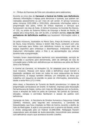 11 - Ônibus do Expresso da Folia com elevadores para cadeirantes;

Durante os cinco dias de Carnaval a Central do Folião com Deficiência
ofereceu informações e espaço para denúncias e queixas, que podiam ser
realizadas pessoalmente ou por meio do call center. O serviço funcionou
pelos números 3355.2908 e 3355.2924, oferecendo informações sobre a
programação dos polos, linhas de ônibus especiais e serviços que
funcionaram nos dias de festa. A Central funcionou na Avenida Rio Branco,
nº 155, no prédio do Sistema Público de Emprego e Renda do Recife, do
sábado até a terça-feira, das 15h às 02h, e também atendeu mais de 200
portadores de deficiência auditiva que buscavam informações sobre a
folia.

Os polos inclusivos, localizados no Marco Zero, Praça do Arsenal, e bairros
do Ibura, Casa Amarela, Várzea e Jardim São Paulo, contaram com uma
área reservada para foliões com deficiência motora ou visual além de
espaço específico para embarque e desembarque. Intérpretes de libras
traduziram informações sobre a folia e as apresentações dos artistas
durante toda a programação.

Também foram disponibilizados banheiros com acessibilidade, serviços de
supervisão e auxiliares para atendimento, além de definição de rota de
circulação para o folião com deficiência que se destinava aos pólos do Marco
Zero e da Fantasia.

A Central do Carnaval, no Armazém 12, foi adaptada para se tornar um
local inclusivo. Pessoas com baixa visão e deficiência visual tiveram à
disposição cardápios em braile em todos os nove restaurantes da Arena
Gastronômica. O espaço também ofereceu um intérprete de libras que
trabalhou em esquema de plantão no posto de informações, diariamente,
desde a sexta-feira (17) à noite.

Além disso, a Secretaria de Turismo do Recife providenciou 14 cópias da
programação carnavalesca em braille. O material, impresso pela Associação
Pernambucana de Cegos, contou com mais de 100 páginas com os horários,
locais e atrações de todos os polos de Carnaval. Na Central do Carnaval,
elevador, rampas e corrimãos facilitaram o acesso do público com
deficiência.

Camarote do Galo - A Secretaria de Direitos Humanos e Segurança Cidadã
(SDHSC) manteve, pelo segundo ano consecutivo, o Camarote da
Acessibilidade, que ficou instalado no Pátio do Carmo, durante o desfile do
Galo da Madrugada. A ação é uma parceria com o governo do Estado, sendo
o direito assegurado pela Lei Federal 10.098/2000. Pedagogos ficaram
responsáveis pela atividade de áudio-descrição, transmitindo para pessoas
com deficiência visual o que acontecia durante o desfile.



                                                                           9
 