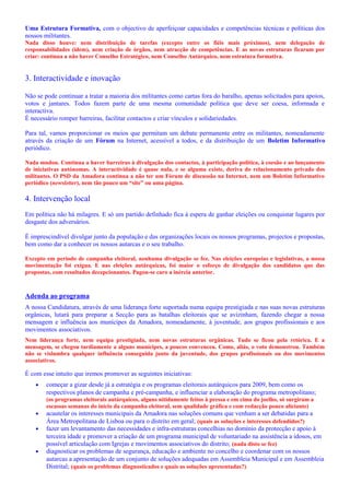 Uma Estrutura Formativa, com o objectivo de aperfeiçoar capacidades e competências técnicas e políticas dos
nossos militantes.
Nada disso houve: nem distribuição de tarefas (excepto entre os fiéis mais próximos), nem delegação de
responsabilidades (idem), nem criação de órgãos, nem atracção de competências. E as novas estruturas ficaram por
criar: continua a não haver Conselho Estratégico, nem Conselho Autárquico, nem estrutura formativa.
3. Interactividade e inovação
Não se pode continuar a tratar a maioria dos militantes como cartas fora do baralho, apenas solicitados para apoios,
votos e jantares. Todos fazem parte de uma mesma comunidade política que deve ser coesa, informada e
interactiva.
É necessário romper barreiras, facilitar contactos e criar vínculos e solidariedades.
Para tal, vamos proporcionar os meios que permitam um debate permanente entre os militantes, nomeadamente
através da criação de um Fórum na Internet, acessível a todos, e da distribuição de um Boletim Informativo
periódico.
Nada mudou. Continua a haver barreiras à divulgação dos contactos, à participação política, à coesão e ao lançamento
de iniciativas autónomas. A interactividade é quase nula, e se alguma existe, deriva do relacionamento privado dos
militantes. O PSD da Amadora continua a não ter um Fórum de discussão na Internet, nem um Boletim Informativo
periódico (newsletter), nem tão pouco um “site” ou uma página.
4. Intervenção local
Em política não há milagres. E só um partido definhado fica à espera de ganhar eleições ou conquistar lugares por
desgaste dos adversários.
É imprescindível divulgar junto da população e das organizações locais os nossos programas, projectos e propostas,
bem como dar a conhecer os nossos autarcas e o seu trabalho.
Excepto em período de campanha eleitoral, nenhuma divulgação se fez. Nas eleições europeias e legislativas, a nossa
movimentação foi exígua. E nas eleições autárquicas, foi maior o esforço de divulgação dos candidatos que das
propostas, com resultados decepcionantes. Pagou-se caro a inércia anterior.
Adenda ao programa
A nossa Candidatura, através de uma liderança forte suportada numa equipa prestigiada e nas suas novas estruturas
orgânicas, lutará para preparar a Secção para as batalhas eleitorais que se avizinham, fazendo chegar a nossa
mensagem e influência aos munícipes da Amadora, nomeadamente, à juventude, aos grupos profissionais e aos
movimentos associativos.
Nem liderança forte, nem equipa prestigiada, nem novas estruturas orgânicas. Tudo se ficou pela retórica. E a
mensagem, se chegou tardiamente a alguns munícipes, a poucos convenceu. Como, aliás, o voto demonstrou. Também
não se vislumbra qualquer influência conseguida junto da juventude, dos grupos profissionais ou dos movimentos
associativos.
É com esse intuito que iremos promover as seguintes iniciativas:
• começar a gizar desde já a estratégia e os programas eleitorais autárquicos para 2009, bem como os
respectivos planos de campanha e pré-campanha, e influenciar a elaboração do programa metropolitano;
(os programas eleitorais autárquicos, alguns nitidamente feitos à pressa e em cima do joelho, só surgiram a
escassas semanas do início da campanha eleitoral, sem qualidade gráfica e com redacção pouco aliciante)
• acautelar os interesses municipais da Amadora nas soluções comuns que venham a ser debatidas para a
Área Metropolitana de Lisboa ou para o distrito em geral; (quais as soluções e interesses defendidos?)
• fazer um levantamento das necessidades e infra-estruturas concelhias no domínio da protecção e apoio à
terceira idade e promover a criação de um programa municipal de voluntariado na assistência a idosos, em
possível articulação com Igrejas e movimentos associativos do distrito; (nada disto se fez)
• diagnosticar os problemas de segurança, educação e ambiente no concelho e coordenar com os nossos
autarcas a apresentação de um conjunto de soluções adequadas em Assembleia Municipal e em Assembleia
Distrital; (quais os problemas diagnosticados e quais as soluções apresentadas?)
 