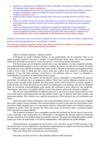 • estudar novas soluções para os problemas dos bairros degradados, da imigração clandestina e da integração
dos imigrantes legais; (quais se estudaram?)
• estreitar relacionamentos com escritores e artistas do nosso concelho e dos concelhos limítrofes, na óptica
de futuras colaborações, e apoiar actividades de natureza cultural com relevante interesse público e
mediático; (nada disto se fez)
• estudar um plano conjunto de aproveitamento do Rio Jamor para actividades de lazer e diversão; (não se
fez)
• lançar no concelho um fórum de discussão sobre políticas de educação, envolvendo professores, autarcas,
associações de pais, conselhos executivos das escolas e representantes dos alunos do ensino secundário;
(não se fez)
• manter um relacionamento saudável e regular com os órgãos de comunicação social, propiciando a
cobertura jornalística das actividades da Secção, a denúncia das carências do concelho, a divulgação de
estudos e propostas de solução e o reforço da projecção política dos nossos autarcas e candidatos (que
conste, também não se fez; e o que eventualmente se tenha feito não teve eco nem deixou vestígios).
Estaremos, desta forma, com o envolvimento e empenho de todos, na primeira linha de combate à hegemonia da
política socialista, que paulatinamente, vem asfixiando a Amadora.
(Se é assim que se combate a hegemonia socialista, mais valia ter assinado logo a rendição… E se há algo mais asfixiado
do que a própria Amadora, é o dinamismo interno da nossa Secção.)
Depois do balanço analítico, o balanço sintético.
O Programa da actual Comissão Política, na sua generalidade, não foi cumprido. Nem se viu
sequer qualquer tentativa séria para o cumprir. O reconhecimento destes factos não envolve qualquer
tentativa de descrédito ou de agravo. Factos são factos. E contra factos não há argumentos.
Não basta alegar que os dirigentes também têm a sua vida familiar e as suas ocupações privadas,
que a disponibilidade pessoal é escassa, que houve vontade de realizar mas não houve tempo. Na minha
concepção das coisas, quando se promete algo é para cumprir. Quando se apresenta um programa político
é para o levar a cabo. E quem quis dar o passo maior que a perna deve remeter-se a ambições mais
modestas. O que não pode continuar a prevalecer é um ambiente onde os “egos” se sobrepõem à
racionalidade e ao realismo. Há demasiadas coisas em jogo.
Pela parte que me toca, prefiro até não pôr em causa a capacidade e a honestidade das pessoas
envolvidas. Um balanço não é um julgamento público. Além disso, muitos falhanços resultam de ter as
pessoas certas no lugar errado, podendo elas fazer muito melhor noutros pelouros ou noutras equipas. E
acima de tudo, deve tentar preservar-se um espírito de colaboração e convergência, sem que isso implique
iludir ou escamotear responsabilidades pelas tarefas não realizadas e pelos objectivos não cumpridos.
Num aspecto, pelo menos, um partido político é como uma empresa: precisa de conseguir resultados.
Mais do que responsabilidades ou falhanços pessoais, o que é preciso trazer à praça pública é uma
certa forma ligeira e descomprometida de fazer política, onde o que se promete não é para cumprir, mas
apenas para ganhar. Não é decerto esse o partido que queremos. Nem queremos que nos confundam com
outros.
Quem não pode assumir cabalmente certas responsabilidades, porque a sua vida pessoal o impede,
deve ceder o lugar a outros militantes. Deve assumir apenas as tarefas a que pode dar concretização. Deve
encontrar o lugar adequado para si na engrenagem colectiva. Não podem alguns, por ambição, empatar o
empenho de muitos. Estas são algumas das regras pelas quais nos devemos reger, se queremos ganhar
maior relevância no espaço público.
Não é também sustentável que a esmagadora maioria dos militantes da Secção ignore o que se faz,
o que se defende, o que se preconiza. Se a informação e a divulgação não chegam sequer aos militantes
em dose satisfatória, como poderá chegar aos restantes eleitores? Qualquer boa campanha política começa
sempre por dentro da organização. Um exército impreparado e indisciplinado não ganha batalhas.
Tradicionalmente, na passagem do ano fazem-se votos. Os meus, no que ao PSD concerne, é que
um número cada vez mais significativo de militantes compreenda que os atalhos que temos escolhido não
são o caminho a seguir e que é imprescindível mudar de rumo.
Haja, pois, algum bom senso para nos servir de bússola.
Para todos, um Bom Ano Novo. Rui Valada (militante PSD Amadora)
 