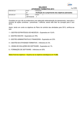 BALANÇO
ATIVIDADE FORMATIVA 2013
Elaborado por:

Ponto

2
Aprovado por:

Data:

2014-02-03

Pág: 2(39)

Designação:

Avaliação do cumprimento dos objetivos planeados
Edição:

1

Constatou-se que não se evidenciava uma adequada sistematização de planeamento, execução e
controlo de ações corretivas / preventivas / melhoria, sendo este fator de correção para o ano
2014.
Assim, tendo em conta os objetivos do Plano de controlo das atividades para 2013, verificou-se
que:
1 – GESTÃO ESTRATÉGICA DO NEGÓCIO – Superados em 10,4%
2 - GESTÃO DOS RH - Superados em 79%
3 - GESTÃO ADMINISTRATIVA E FINANCEIRA - Superados em 23%
4 – GESTÃO DA ATIVIDADE FORMATIVA – Inferiores em 3%
5 – VENDA DE SOLUÇÕES DE SOFTWARE - Superados em 1%
6 – FORMAÇÃO DE SOFTWARE – Inferiores em 50%
Média final dos objetivos – Superou-se os objetivos estratégicos em 11,6%

 