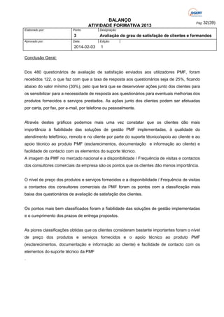 BALANÇO
ATIVIDADE FORMATIVA 2013
Elaborado por:

Ponto

3
Aprovado por:

Data:

2014-02-03

Pág: 32(39)

Designação:

Avaliação do grau de satisfação de clientes e formandos
Edição:

1

Conclusão Geral:

Dos 480 questionários de avaliação de satisfação enviados aos utilizadores PMF, foram
recebidos 122, o que faz com que a taxa de resposta aos questionários seja de 25%, ficando
abaixo do valor mínimo (30%), pelo que terá que se desenvolver ações junto dos clientes para
os sensibilizar para a necessidade de resposta aos questionários para eventuais melhorias dos
produtos fornecidos e serviços prestados. As ações junto dos clientes podem ser efetuadas
por carta, por fax, por e-mail, por telefone ou pessoalmente.

Através destes gráficos podemos mais uma vez constatar que os clientes dão mais
importância à fiabilidade das soluções de gestão PMF implementadas, à qualidade do
atendimento telefónico, remoto e no cliente por parte do suporte técnico/apoio ao cliente e ao
apoio técnico ao produto PMF (esclarecimentos, documentação e informação ao cliente) e
facilidade de contacto com os elementos do suporte técnico.
A imagem da PMF no mercado nacional e a disponibilidade / Frequência de visitas e contactos
dos consultores comerciais da empresa são os pontos que os clientes dão menos importância.

O nível de preço dos produtos e serviços fornecidos e a disponibilidade / Frequência de visitas
e contactos dos consultores comerciais da PMF foram os pontos com a classificação mais
baixa dos questionários de avaliação de satisfação dos clientes.

Os pontos mais bem classificados foram a fiabilidade das soluções de gestão implementadas
e o cumprimento dos prazos de entrega propostos.

As piores classificações obtidas que os clientes consideram bastante importantes foram o nível
de preço dos produtos e serviços fornecidos e o apoio técnico ao produto PMF
(esclarecimentos, documentação e informação ao cliente) e facilidade de contacto com os
elementos do suporte técnico da PMF
.

 