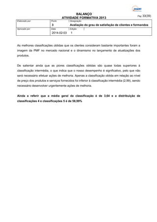 BALANÇO
ATIVIDADE FORMATIVA 2013
Elaborado por:

Ponto

3
Aprovado por:

Data:

2014-02-03

Pág: 33(39)

Designação:

Avaliação do grau de satisfação de clientes e formandos
Edição:

1

As melhores classificações obtidas que os clientes consideram bastante importantes foram a
imagem da PMF no mercado nacional e o dinamismo no lançamento de atualizações dos
produtos.

De salientar ainda que as piores classificações obtidas são quase todas superiores à
classificação intermédia, o que indica que o nosso desempenho é significativo, pelo que não
será necessário efetuar ações de melhoria. Apenas a classificação obtida em relação ao nível
de preço dos produtos e serviços fornecidos foi inferior à classificação intermédia (2,99), sendo
necessário desenvolver urgentemente ações de melhoria.

Ainda a referir que a média geral da classificação é de 3,64 e a distribuição de
classificações 4 e classificações 5 é de 58,99%

 