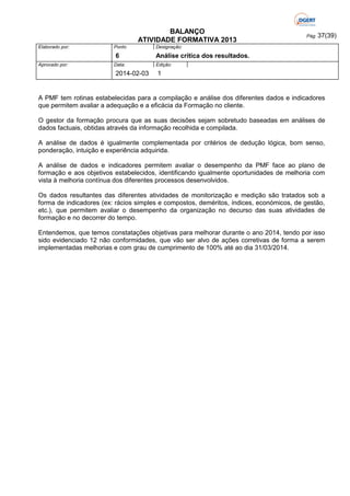 BALANÇO
ATIVIDADE FORMATIVA 2013
Elaborado por:

Ponto

6
Aprovado por:

Data:

2014-02-03

Pág: 37(39)

Designação:

Análise crítica dos resultados.
Edição:

1

A PMF tem rotinas estabelecidas para a compilação e análise dos diferentes dados e indicadores
que permitem avaliar a adequação e a eficácia da Formação no cliente.
O gestor da formação procura que as suas decisões sejam sobretudo baseadas em análises de
dados factuais, obtidas através da informação recolhida e compilada.
A análise de dados é igualmente complementada por critérios de dedução lógica, bom senso,
ponderação, intuição e experiência adquirida.
A análise de dados e indicadores permitem avaliar o desempenho da PMF face ao plano de
formação e aos objetivos estabelecidos, identificando igualmente oportunidades de melhoria com
vista à melhoria contínua dos diferentes processos desenvolvidos.
Os dados resultantes das diferentes atividades de monitorização e medição são tratados sob a
forma de indicadores (ex: rácios simples e compostos, deméritos, índices, económicos, de gestão,
etc.), que permitem avaliar o desempenho da organização no decurso das suas atividades de
formação e no decorrer do tempo.
Entendemos, que temos constatações objetivas para melhorar durante o ano 2014, tendo por isso
sido evidenciado 12 não conformidades, que vão ser alvo de ações corretivas de forma a serem
implementadas melhorias e com grau de cumprimento de 100% até ao dia 31/03/2014.

 