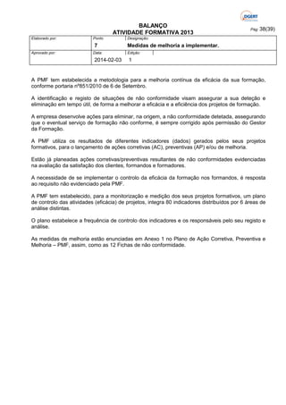 BALANÇO
ATIVIDADE FORMATIVA 2013
Elaborado por:

Ponto

7
Aprovado por:

Data:

2014-02-03

Pág: 38(39)

Designação:

Medidas de melhoria a implementar.
Edição:

1

A PMF tem estabelecida a metodologia para a melhoria contínua da eficácia da sua formação,
conforme portaria nº851/2010 de 6 de Setembro.
A identificação e registo de situações de não conformidade visam assegurar a sua deteção e
eliminação em tempo útil, de forma a melhorar a eficácia e a eficiência dos projetos de formação.
A empresa desenvolve ações para eliminar, na origem, a não conformidade detetada, assegurando
que o eventual serviço de formação não conforme, é sempre corrigido após permissão do Gestor
da Formação.
A PMF utiliza os resultados de diferentes indicadores (dados) gerados pelos seus projetos
formativos, para o lançamento de ações corretivas (AC), preventivas (AP) e/ou de melhoria.
Estão já planeadas ações corretivas/preventivas resultantes de não conformidades evidenciadas
na avaliação da satisfação dos clientes, formandos e formadores.
A necessidade de se implementar o controlo da eficácia da formação nos formandos, é resposta
ao requisito não evidenciado pela PMF.
A PMF tem estabelecido, para a monitorização e medição dos seus projetos formativos, um plano
de controlo das atividades (eficácia) de projetos, integra 80 indicadores distribuídos por 6 áreas de
análise distintas.
O plano estabelece a frequência de controlo dos indicadores e os responsáveis pelo seu registo e
análise.
As medidas de melhoria estão enunciadas em Anexo 1 no Plano de Ação Corretiva, Preventiva e
Melhoria – PMF, assim, como as 12 Fichas de não conformidade.

 