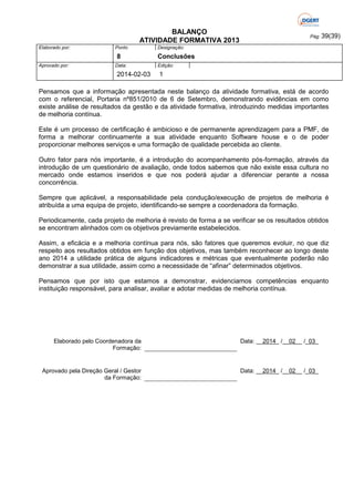 BALANÇO
ATIVIDADE FORMATIVA 2013
Elaborado por:

Ponto

8
Aprovado por:

Data:

2014-02-03

Pág: 39(39)

Designação:

Conclusões
Edição:

1

Pensamos que a informação apresentada neste balanço da atividade formativa, está de acordo
com o referencial, Portaria nº851/2010 de 6 de Setembro, demonstrando evidências em como
existe análise de resultados da gestão e da atividade formativa, introduzindo medidas importantes
de melhoria contínua.
Este é um processo de certificação é ambicioso e de permanente aprendizagem para a PMF, de
forma a melhorar continuamente a sua atividade enquanto Software house e o de poder
proporcionar melhores serviços e uma formação de qualidade percebida ao cliente.
Outro fator para nós importante, é a introdução do acompanhamento pós-formação, através da
introdução de um questionário de avaliação, onde todos sabemos que não existe essa cultura no
mercado onde estamos inseridos e que nos poderá ajudar a diferenciar perante a nossa
concorrência.
Sempre que aplicável, a responsabilidade pela condução/execução de projetos de melhoria é
atribuída a uma equipa de projeto, identificando-se sempre a coordenadora da formação.
Periodicamente, cada projeto de melhoria é revisto de forma a se verificar se os resultados obtidos
se encontram alinhados com os objetivos previamente estabelecidos.
Assim, a eficácia e a melhoria contínua para nós, são fatores que queremos evoluir, no que diz
respeito aos resultados obtidos em função dos objetivos, mas também reconhecer ao longo deste
ano 2014 a utilidade prática de alguns indicadores e métricas que eventualmente poderão não
demonstrar a sua utilidade, assim como a necessidade de “afinar” determinados objetivos.
Pensamos que por isto que estamos a demonstrar, evidenciamos competências enquanto
instituição responsável, para analisar, avaliar e adotar medidas de melhoria contínua.

Elaborado pelo Coordenadora da
Formação:

Data: __2014_ /__02__ /_03_

Aprovado pela Direção Geral / Gestor
da Formação:

Data: __2014_ /__02__ /_03_

 