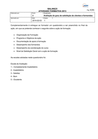 BALANÇO
ATIVIDADE FORMATIVA 2013
Elaborado por:

Ponto

3
Aprovado por:

Data:

2014-02-03

Pág: 4(39)

Designação:

Avaliação do grau de satisfação de clientes e formandos
Edição:

1

Complementarmente é entregue ao formador um questionário a ser preenchido no final da
ação, em que se pretende conhecer o seguinte sobre a ação de formação.


Organização da Formação



Programa e Objetivos da ação



Documentação de apoio á formação



Desempenho dos formandos



Desempenho da coordenação do curso



Nível de Satisfação Geral com a ação de formação

Aa escalas adotadas neste questionário foi:

Escala de Avaliação:
1 – Completamente Insatisfatório
2 - Insatisfatório
3 - Satisfaz
4 - Bom
5 – Excelente

 