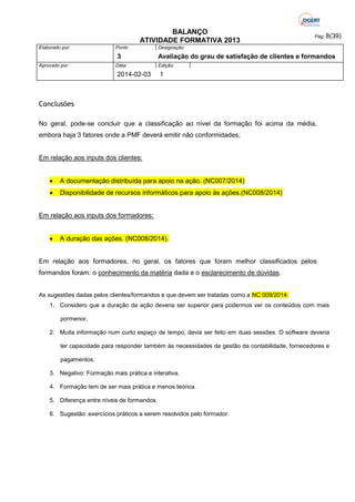 BALANÇO
ATIVIDADE FORMATIVA 2013
Elaborado por:

Ponto

3
Aprovado por:

Data:

2014-02-03

Pág: 8(39)

Designação:

Avaliação do grau de satisfação de clientes e formandos
Edição:

1

Conclusões
No geral, pode-se concluir que a classificação ao nível da formação foi acima da média,
embora haja 3 fatores onde a PMF deverá emitir não conformidades;

Em relação aos inputs dos clientes:


A documentação distribuída para apoio na ação. (NC007/2014)



Disponibilidade de recursos informáticos para apoio às ações.(NC008/2014)

Em relação aos inputs dos formadores:


A duração das ações. (NC008/2014).

Em relação aos formadores, no geral, os fatores que foram melhor classificados pelos
formandos foram: o conhecimento da matéria dada e o esclarecimento de dúvidas.

As sugestões dadas pelos clientes/formandos e que devem ser tratadas como a NC 009/2014:
1. Considero que a duração da ação deveria ser superior para podermos ver os conteúdos com mais
pormenor.
2. Muita informação num curto espaço de tempo, devia ser feito em duas sessões. O software deveria
ter capacidade para responder também às necessidades de gestão da contabilidade, fornecedores e
pagamentos.
3. Negativo: Formação mais prática e interativa.
4. Formação tem de ser mais prática e menos teórica.
5. Diferença entre níveis de formandos.
6. Sugestão: exercícios práticos a serem resolvidos pelo formador.

 