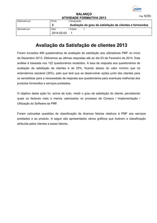 BALANÇO
ATIVIDADE FORMATIVA 2013
Elaborado por:

Ponto

3
Aprovado por:

Data:

2014-02-03

Pág: 9(39)

Designação:

Avaliação do grau de satisfação de clientes e formandos
Edição:

1

Avaliação da Satisfação de clientes 2013
Foram enviados 480 questionários de avaliação de satisfação aos utilizadores PMF no início
de Dezembro 2013. Obtivemos as últimas respostas até ao dia 03 de Fevereiro de 2014. Esta
análise é baseada nos 122 questionários recebidos. A taxa de resposta aos questionários de
avaliação de satisfação de clientes é de 25%, ficando abaixo do valor mínimo que nó
entendemos razoável (30%), pelo que terá que se desenvolver ações junto dos clientes para
os sensibilizar para a necessidade de resposta aos questionários para eventuais melhorias dos
produtos fornecidos e serviços prestados.

O objetivo desta ação foi, acima de tudo, medir o grau de satisfação do cliente, percebendo
quais os factores mais e menos valorizados no processo de Compra / Implementação /
Utilização do Software da PMF.

Foram colocadas questões de classificação de diversos fatores relativos à PMF aos serviços
prestados e ao produto. A seguir são apresentados vários gráficos que ilustram a classificação
atribuída pelos clientes a esses fatores.

 