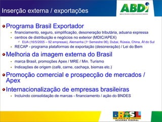 Inserção externa / exportações
Programa Brasil Exportador
financiamento, seguro, simplificação, desoneração tributária, aduana expressa
centros de distribuição e negócios no exterior (MDIC/APEX)
 EUA (16/5/2005 – 92 empresas), Alemanha (1o
Semestre 06), Dubai, Rússia, China, Áf.do Sul
RECAP - programa plataformas de exportação (desoneração) / Lei do Bem
Melhoria da imagem externa do Brasil
marca Brasil, promoções Apex / MRE / Min. Turismo
Indicações de origem (café, carne, cachaça, biomas etc.)
Promoção comercial e prospecção de mercados /
Apex
Internacionalização de empresas brasileiras
Incluindo consolidação de marcas - financiamento / ação do BNDES
 