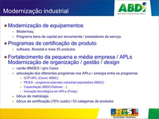 Modernização industrial
Modernização de equipamentos
Modermaq
Programa bens de capital por encomenda / prestadores de serviço
Programas de certificação de produto
software, florestal e mais 55 produtos
Fortalecimento da pequena e média empresa / APLs
Modernização de organização / gestão / design
cartão BNDES / giro Caixa
articulação dos diferentes programas nos APLs / sinergia entre os programas
GTP-APL (Coord. MDIC)
PEIEX - programa extensão industrial exportadora (MDIC)
Capacitação (MDIC/Sebrae/…)
Inovação tecnológica em APLs (Finep)
bônus de metrologia
bônus de certificação (70% custo) / 53 categorias de produtos
 