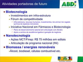 Atividades portadoras de futuro
Biotecnologia
Investimentos em infra-estrutura
Fórum de competitividade
 Infra-estrutura, recursos humanos, investimentos, bio animal, bio vegetal,
química de espécies renováveis
Iniciativa Nacional em Fármacos e Biotecnologia
 Plano de desenvolvimento setorial (em articulação com Abrabi)
 Apoio a centros de excelência ligados à geração de negócios
Nanotecnologia
Ações MCT/Finep: R$ 75 milhões em editais
Articulação de programa nacional (INI)
Biomassa / energias renováveis
Álcool, biodiesel, células combustível etc.
 