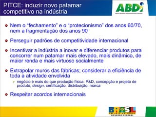 PITCE: induzir novo patamar
competitivo na indústria
Nem o “fechamento” e o “protecionismo” dos anos 60/70,
nem a fragmentação dos anos 90
Perseguir padrões de competitividade internacional
Incentivar a indústria a inovar e diferenciar produtos para
concorrer num patamar mais elevado, mais dinâmico, de
maior renda e mais virtuoso socialmente
Extrapolar muros das fábricas; considerar a eficiência de
toda a atividade envolvida
negócio é mais do que produção física: P&D, concepção e projeto de
produto, design, certificação, distribuição, marca
Respeitar acordos internacionais
 