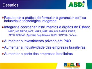 Desafios
Recuperar a prática de formular e gerenciar política
industrial e tecnológica integrada
Integrar e coordenar instrumentos e órgãos do Estado
MDIC, MF, MPOG, MCT, MAPA, MRE, MIN, MS, BNDES, FINEP,
APEX, SEBRAE, Agências Reguladoras, CNPq / CAPES / FAPes...
Aumentar o investimento privado em P&D
Aumentar a inovatividade das empresas brasileiras
Aumentar o porte das empresas brasileiras
 