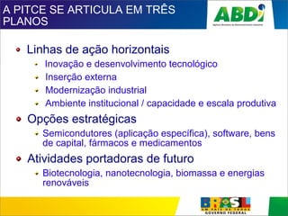 A PITCE SE ARTICULA EM TRÊS
PLANOS
Linhas de ação horizontais
Inovação e desenvolvimento tecnológico
Inserção externa
Modernização industrial
Ambiente institucional / capacidade e escala produtiva
Opções estratégicas
Semicondutores (aplicação específica), software, bens
de capital, fármacos e medicamentos
Atividades portadoras de futuro
Biotecnologia, nanotecnologia, biomassa e energias
renováveis
 