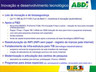 Inovação e desenvolvimento tecnológico
Leis de inovação e de biossegurança
Lei 11.196 de 21/11/05 (“Lei do Bem”) - incentivos à inovação (automáticos)
Apoio a P&D
Nova linha BNDES, ProFarma P,D&I, Pró-Inovação Finep e outros – redução do risco para inovação
(médias/grandes)
Pappe / Finep + Fapes: R$ 1 bilhão em 2006 (redução de risco para micro e pequenas empresas)
Juro zero para pequenas empresas (em expansão)
fundos setoriais
fundo de capital empreendedor para apoio a empresas de base tecnológica (ABDI/Finep)
Reestruturação do INPI (INPI sem papel - registro de marcas pela internet)
Fortalecimento da infra-estrutura para TIB (tecnologia industrial básica)
programa nacional de revigoramento da rede brasileira de metrologia
criação de laboratórios de metrologia química e de novos materiais
Modernização e articulação dos centros de pesquisa
laboratório de análises pré-clínicas; prototipação, Proinco / BNDES
Programas para áreas especiais (ex.:aeroespacial e satélites, computador para todos etc.)
 