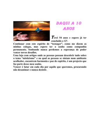 DAQUI A 10
                                        ANOS

                                  T erei 54 anos e espero já ter
                                 concluído o 12º.
Continuar com este espírito de “teenager”, como me dizem as
minhas colegas, mas espero ter o sonho como companhia
permanente. Sonhando nunca perdemos a esperança de poder
vencer novos desafios.
Uma loja com artigos onde as pessoas possam descobrir tudo sobre
o tema “misticismo” e na qual as pessoas se sintam num ambiente
acolhedor, encontrem harmonia e paz de espírito, é um projecto que
faz parte desse meu sonho.
Vencer é lutar em cada dia por aquilo que queremos, procurando
não desanimar e nunca desistir.
 