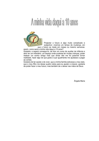 Projectar o futuro é algo muito complicado e
                           subjectivo: vivemos um tempo de mudança, em
                  que o futuro se mede em meses ou mesmo semanas:
assim, como será a minha vida daqui a 10 anos?
Gostaria, e espero consegui-lo, de tirar um curso de auxiliar de infância e
abrir ter um infantário, um espaço onde pudesse ter muitas crianças, poder
realizar um sonho antigo mas que ainda não me foi possível tornar
realidade, fazer algo de que gosto e que igualmente me ajudasse a pagar
as contas.
Gostaria de ter saúde e de viver, que a minha família estivesse a meu lado,
que o meu filho me desse quatro netos para eu ajudar a crescer, gostaria
de poder fazer o meu futuro, mas também de o deixar nas mãos de Deus.




                                                             Ângela Maria
 