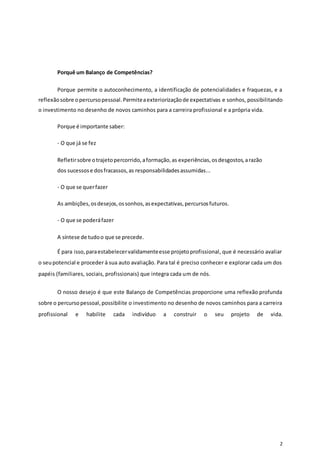 2
Porquê um Balanço de Competências?
Porque permite o autoconhecimento, a identificação de potencialidades e fraquezas, e a
reflexãosobre opercursopessoal.Permiteaexteriorizaçãode expectativas e sonhos, possibilitando
o investimento no desenho de novos caminhos para a carreira profissional e a própria vida.
Porque é importante saber:
- O que já se fez
Refletirsobre otrajetopercorrido,aformação,as experiências,osdesgostos,arazão
dos sucessose dosfracassos,as responsabilidadesassumidas...
- O que se querfazer
As ambições,osdesejos,ossonhos,asexpectativas,percursosfuturos.
- O que se poderáfazer
A síntese de tudoo que se precede.
É para isso,paraestabelecervalidamenteesse projetoprofissional, que é necessário avaliar
o seupotencial e proceder à sua auto avaliação. Para tal é preciso conhecer e explorar cada um dos
papéis (familiares, sociais, profissionais) que integra cada um de nós.
O nosso desejo é que este Balanço de Competências proporcione uma reflexão profunda
sobre o percursopessoal,possibilite o investimento no desenho de novos caminhos para a carreira
profissional e habilite cada indivíduo a construir o seu projeto de vida.
 
