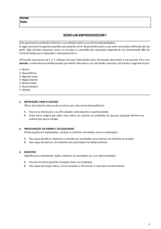 3
Nome:
Data:
SEREI UM EMPREENDEDOR?
Este questionário pretende estimular a sua reflexão sobrea sua chama empreendedora.
A seguir encontrará algumas questões que poderão servir de parâmetro para a sua auto avaliação e definição do seu
perfil. Não existem respostas certas ou erradas e a exatidão dos resultados depende da sua honestidade. Não há
limite de tempo para responder a este questionário.
Utilizando uma escala de 1 a 7, indique com que intensidade estas afirmações descrevem a sua opinião. Para isso
assinale a alternativa escolhida(aquela que melhor descreva a sua realidade e opinião), utilizando a seguinte escala:
1- Nunca
2- QuaseNunca
3- Algumas vezes
4- Regularmente
5- Muitas Vezes
6- QuaseSempre
7- Sempre
1. MOTIVAÇÃO PARA O SUCESSO
(Ânsia de trabalhar bem ou de se avaliar por uma norma de excelência)
A. Encaro os obstáculos e as dificuldades como desafios e oportunidades
B. Sinto maior alegria por obter uma vitória ou resolver um problema do que por qualquer dinheiro ou
prémio que possa receber
2. PREOCUPAÇÃO DA ORDEM E DA QUALIDADE
(Preocupação em implementar, conduzir e controlar atividades claras e ordenadas)
A. Sou capaz de definir objetivos e calendarizar atividades para realizar um trabalho ou projeto
B. Sou capaz de realizar um trabalho com qualidade e no tempo previsto
3. INICIATIVA
(Aptidão para empreender ações, melhorar os resultados ou criar oportunidades)
A. Possuo iniciativa perante situações novas ou complexas
B. Sou capaz de propor ideias, iniciar projetos e influenciar o rumo dos acontecimentos.
 