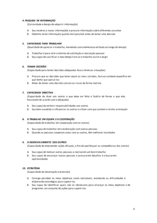 4
4. PESQUISA DE INFORMAÇÃO
(Curiosidade e desejo de adquirir informação)
A. Sou recetivo a novas informações e procuro informação sobre diferentes assuntos
B. Obtenho tanta informação quanto me é possível antes de tomar uma decisão
5. CAPACIDADE PARA TRABALHAR
(Qualidade de apreciar o trabalho, mantendo consistente esse atributo ao longo do tempo)
A. Trabalhar é para mim sinónimo de satisfação e realização pessoal
B. Sou capaz de sacrificar o meu tempo livre se o trabalho assim o exigir
6. TOMAR DECISÕES
(Capacidade para tomar decisões adequadas face a diversas situações)
A. Procuro que as decisões que tomo sejam as mais corretas, face ao contexto específico em
que tenho que aplicá-las
B. Antes de tomar uma decisão calculo os riscos de forma realista
7. CAPACIDADE DIRECTIVA
(Capacidade de dizer aos outros o que deve ser feito e fazê-lo de forma a que eles
funcionem de acordo com o desejado)
A. Sou capaz de atribuir responsabilidades aos outros
B. Sou bem-sucedido a influenciar os outros e a fazer com que aceitem a minha orientação
8. O TRABALHO EM EQUIPA E A COOPERAÇÃO
(Capacidade de trabalhar em cooperação com os outros)
A. Sou capaz de trabalhar em colaboração com outras pessoas
B. Quando as pessoas cooperam umas com as outras, têm melhores resultados
9. O DESENVOLVIMENTO DOS OUTROS
(Capacidade de empreender ações eficazes, a fim de aperfeiçoar as competências dos outros)
A. Sou capaz de motivar outras pessoas a realizarem um bom trabalho
B. Sou capaz de encorajar outras pessoas a procurarem desafios e a buscarem
oportunidades
10. ESTRATÉGIA
(Capacidade de observação e previsão)
A. Consigo perceber os meus objetivos como realizáveis, estudando as dificuldades e
elaborando estratégias para superá-las
B. Sou capaz de identificar quais são os obstáculos para alcançar os meus objetivos e de
programar um conjunto de ações para superá-los
 