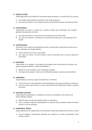 5
11. VISÃO DE FUTURO
(Habilidade natural para identificar uma oportunidade, aproveitá-la, e encaminhá-la ao sucesso)
A. Sei perceber oportunidades e aproveitá-las de modo apropriado
B. Sou capaz de antecipar uma situação que possa trazer benefícios/ gerar resulta dos positivos
12. AUTOCONTROLO
(Capacidade de manter o controlo de si próprio, sempre que confrontado com situações
geradoras de emoções e de stress)
A. Sou capaz de manter a calma perante uma situação de crise e dificuldade
B. Sou capaz de trabalhar sob pressão e com prazos definidos para a concretização de um
projeto
13. AUTOCONFIANÇA
(Confiança na sua própria capacidade de escolher a solução mais conveniente e de realizar um
tarefa, sobretudo em situações difíceis)
A. Tenho confiança nas minhas capacidades
B. Sou capaz de realizar um bom trabalho, mesmo enfrentando falta de apoio, oposição e
hostilidade
14. ADAPTAÇÃO
(Capacidade de se adaptar e de trabalhar eficazmente numa diversidade de situações com
pessoas e grupos diferentes- clientes, fornecedores...)
A. Adapto-me com facilidade a novas e diferentes situações
B. Sou capaz de me adaptar a meios sociais diferentes daqueles a que estou acostumado (a)
15. PERSISTÊNCIA
(Capacidade para continuar apesar dos obstáculos a enfrentar)
A. Trato os fracassos como experiências de aprendizagem e como oportunidades para melhorar
B. Sou uma pessoa capaz de fazer as coisas com precisão não importando o tempo e o trabalho
que levem
16. RACIOCÍNIO ANALÍTICO
(Capacidade de compreender as situações e de resolver os problemas, analisando-os de
forma ordenada e lógica)
A. Antes de tomar uma decisão identifico todas as alternativas
B. Face a situações de grande complexidade, sou capaz de realizar pequenas tarefas de modo a
facilitar a sua concretização
17. COMPETÊNCIA TÉCNICA
(Capacidadedeutilizar edesenvolver os conhecimentos adquiridos ede partilhá -los com os outros)
A. Procuro identificar informações relevantes para melhorar as minhas capacidades e fazer
sempre o melhor
 