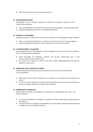 6
B. Tenho prazer em ensinar aos outros aquilo que sei
18. CRIATIVIDADE/INOVAÇÃO
(Capacidade de criar soluções alternativas, diferentes, encontrando respostas para a
resolução de problemas)
A. Estou constantemente à espreita de ideias novas, úteis e produtivas, venham de onde vierem
B. Proponho sugestões e ideias para a resolução de problemas
19. O IMPACTE E A INFLUÊNCIA
(Desejo de convencer, influenciar ou impressionar econseguir a colaboração para atingir objetivos)
A. Tenho a capacidade de influenciar a acção das pessoas de acordo com os meus objetivos
B. Tenho facilidade em convencer os outros a fazerem as coisas à minha maneira
20. O ESTABELECIMENTO DE RELAÇÕES
(Capacidadedeconstruir e de estabelecer contactos amigáveis com as pessoas que irão contribuir
para a realização dos seus objetivos)
A. Tenho facilidade em estabelecer contacto com pessoas interessantes para o meu
relacionamento pessoal e profissional
B. Sou capaz de ser atencioso e positivo com toda a gente, independentemente da idade ou
aparência, sexo ou raça
21. ORIENTAÇÃO PARA O SERVIÇO DE CLIENTES
(Desejo de prestar um serviço aos outros,descobrindo e posteriormente satisfazendo as
suas necessidades)
A. Desenvolver uma atividade “orientada para as pessoas” é simultaneamente um desafio e um
prazer
B. Ser útil aos outros (oferecer ao cliente o melhor produto/serviço) e ser capaz de satisfazer as
suas necessidades e desejos é um desafio que me agrada
22. COMPREENSÃO INTERPESSOAL
(Capacidade de perceber e compreender os sentimentos e preocupações dos outros e de
lhes dar resposta)
A. Sou capaz de perceber os sentimentos e reações dos outros mesmo que não sejam expressos
por palavras
B. A relação positiva ou negativa que estabeleço com outras pessoas depende, em grande parte,
do modo como eu me comporto com elas
 
