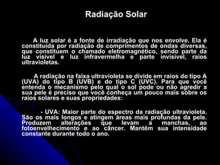 Radiação Solar A luz solar é a fonte de irradiação que nos envolve. Ela é constituída por radiação de comprimentos de ondas diversas, que constituem o chamado eletromagnético, sendo parte da luz visível e luz infravermelha e parte invisível, raios ultravioletas. A radiação na faixa ultravioleta se divide em raios do tipo A (UVA) do tipo B (UVB) e do tipo C (UVC). Para que você entenda o mecanismo pelo qual o sol pode ou não agredir a sua pele é preciso que você conheça um pouco mais sobre os raios solares e suas propriedades:         - UVA: Maior parte do espectro da radiação ultravioleta. São os mais longos e atingem áreas mais profundas da pele. Produzem alterações que levam a manchas, ao fotoenvelhecimento e ao câncer. Mantêm sua intensidade constante durante todo o ano. 