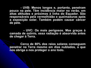 - UVB: Menos longos e, portanto, penetram pouco na pele. Têm incidência maior no verão, em altas altitudes e próximos à linha do Equador. São responsáveis pela vermelhidão e queimaduras após a exposição solar. Também podem causar câncer de pele. - UVC: Os mais perigosos. Mas graças à camada de ozônio, essa radiação é absorvida antes de chegar à Terra. Cerca de 80% dos raios solares conseguem penetrar na Terra mesmo em dias nublados, o que nos obriga a nos proteger o ano todo. 