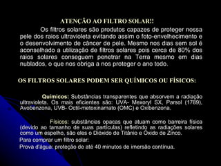 ATENÇÃO AO FILTRO SOLAR!! Os filtros solares são produtos capazes de proteger nossa pele dos raios ultravioleta evitando assim o foto-envelhecimento e o desenvolvimento de câncer de pele. Mesmo nos dias sem sol é aconselhado a utilização de filtros solares pois cerca de 80% dos raios solares conseguem penetrar na Terra mesmo em dias nublados, o que nos obriga a nos proteger o ano todo.   OS FILTROS SOLARES PODEM SER QUÍMICOS OU FÍSICOS: Químicos:  Substâncias transparentes que absorvem a radiação ultravioleta. Os mais eficientes são: UVA- Mexoryl SX, Parsol (1789), Avobenzona, UVB- Octil-metoxinamato (OMC) e Oxibenzona. Físicos:  substâncias opacas que atuam como barreira física (devido ao tamanho de suas partículas) refletindo as radiações solares como um espelho, são eles o Dióxido de Titânio e Óxido de Zinco. Para comprar um filtro solar: Prova d'água: proteção de até 40 minutos de imersão contínua. 