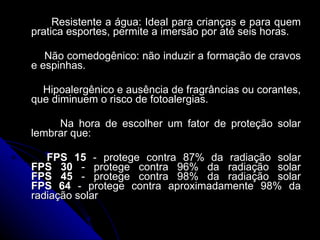 Resistente a água: Ideal para crianças e para quem pratica esportes, permite a imersão por até seis horas. Não comedogênico: não induzir a formação de cravos e espinhas. Hipoalergênico e ausência de fragrâncias ou corantes, que diminuem o risco de fotoalergias. Na hora de escolher um fator de proteção solar lembrar que: FPS 15  - protege contra 87% da radiação solar FPS 30  - protege contra 96% da radiação solar FPS 45  - protege contra 98% da radiação solar FPS 64  - protege contra aproximadamente 98% da radiação solar 