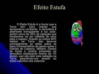 Efeito Estufa O Efeito Estufa é a forma que a Terra tem para manter sua temperatura constante. A atmosfera é altamente transparente à luz solar, porém cerca de 35% da radiação que recebemos vai ser refletida de novo para o espaço, ficando os outros 65% retidos na Terra. Isto deve-se principalmente ao efeito sobre os raios infravermelhos de gases como o Dióxido de Carbono, Metano, Óxidos de Azoto e Ozônio presentes na atmosfera (totalizando menos de 1% desta), que vão reter esta radiação na Terra, permitindo-nos assistir ao efeito calorífico dos mesmos. 