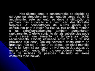 Nos últimos anos, a concentração de dióxido de carbono na atmosfera tem aumentado cerca de 0,4% anualmente; este aumento se deve à utilização de petróleo, gás e carvão e à destruição das florestas tropicais. A concentração de outros gases que contribuem para o Efeito de Estufa, tais como o metano e os clorofluorcarbonetos também aumentaram rapidamente. O efeito conjunto de tais substâncias pode vir a causar um aumento da temperatura global (Aquecimento Global) estimado entre 2 e 6 ºC nos próximos 100 anos. Um aquecimento desta ordem de grandeza não só irá alterar os climas em nível mundial como também irá aumentar o nível médio das águas do mar em, pelo menos, 30 cm, o que poderá interferir na vida de milhões de pessoas habitando as áreas costeiras mais baixas.  