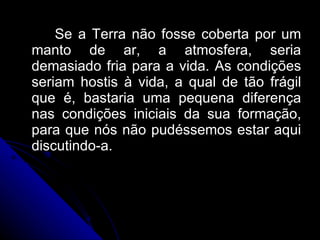 Se a Terra não fosse coberta por um manto de ar, a atmosfera, seria demasiado fria para a vida. As condições seriam hostis à vida, a qual de tão frágil que é, bastaria uma pequena diferença nas condições iniciais da sua formação, para que nós não pudéssemos estar aqui discutindo-a.  