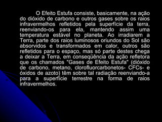 O Efeito Estufa consiste, basicamente, na ação do dióxido de carbono e outros gases sobre os raios infravermelhos refletidos pela superfície da terra, reenviando-os para ela, mantendo assim uma temperatura estável no planeta. Ao irradiarem a Terra, parte dos raios luminosos oriundos do Sol são absorvidos e transformados em calor, outros são refletidos para o espaço, mas só parte destes chega a deixar a Terra, em conseqüência da ação refletora que os chamados "Gases de Efeito Estufa" (dióxido de carbono, metano, clorofluorcarbonetos- CFCs- e óxidos de azoto) têm sobre tal radiação reenviando-a para a superfície terrestre na forma de raios infravermelhos. 